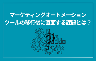 マーケティングオートメーションツールの移行後に直面する課題とは？